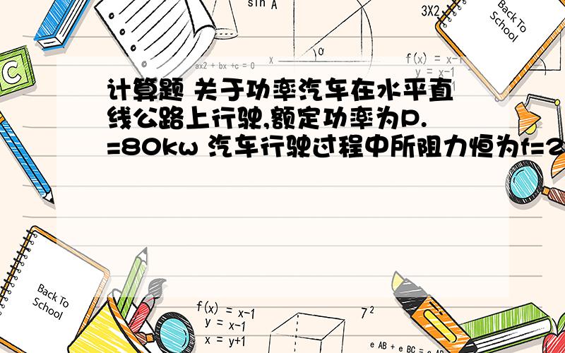 计算题 关于功率汽车在水平直线公路上行驶,额定功率为P.=80kw 汽车行驶过程中所阻力恒为f=25000N 汽车质量M=2000千克 若汽车从静止开始做匀加速直线运动,加速度的大小为a=1m/s2 汽车到达额定