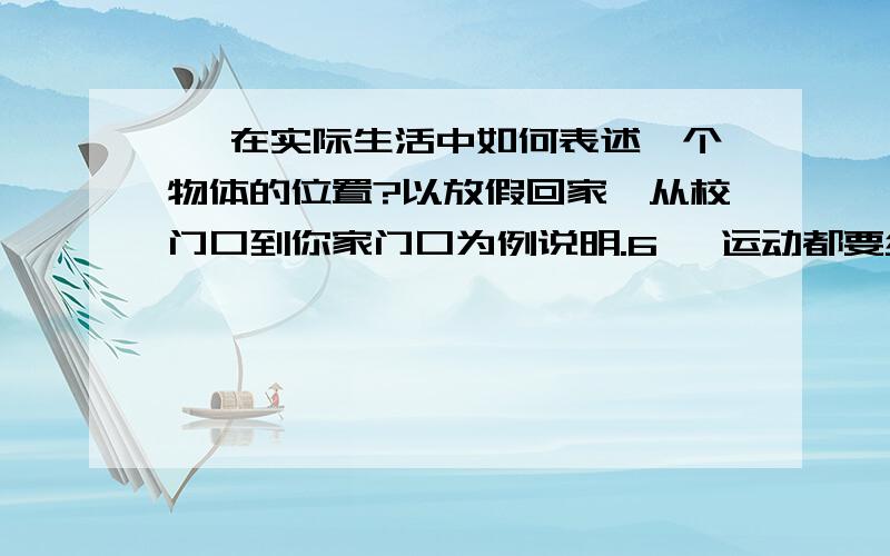 、 在实际生活中如何表述一个物体的位置?以放假回家,从校门口到你家门口为例说明.6、 运动都要经历一段时间,你觉得时15分与8小时15分有何区别呢?第5秒内与第5秒末有何区别?、人们根据物