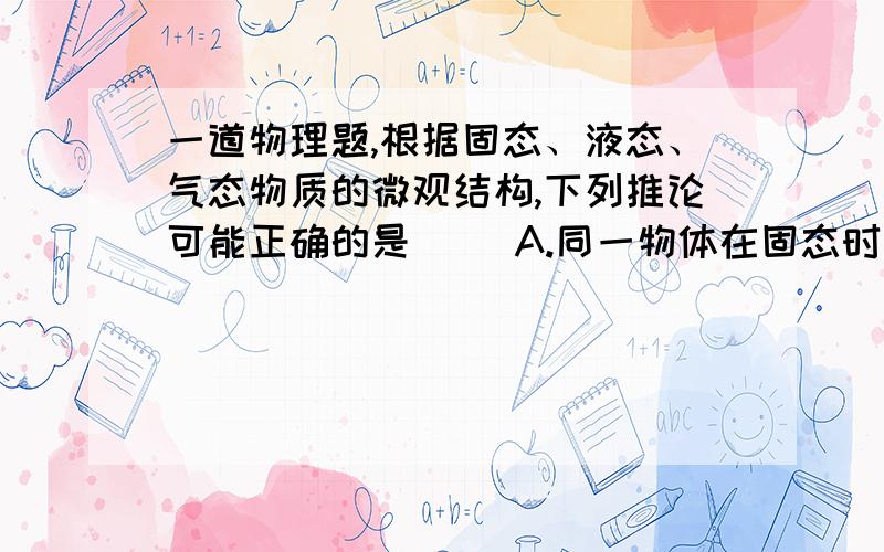 一道物理题,根据固态、液态、气态物质的微观结构,下列推论可能正确的是（ ）A.同一物体在固态时比在液态和气态时所含的分子数目多B.玻璃容器不会掺渗水,说明固体份子一个挨着一个排