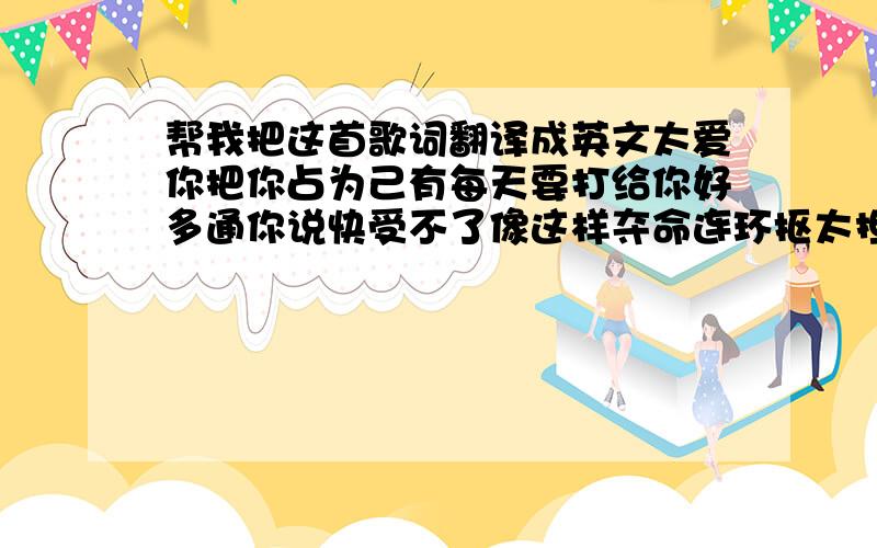 帮我把这首歌词翻译成英文太爱你把你占为己有每天要打给你好多通你说快受不了像这样夺命连环抠太担心你被别人抢走一想到即将失去你的以后反应过度的挽留不知道这反而把你伤透也许