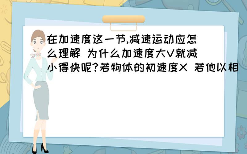 在加速度这一节,减速运动应怎么理解 为什么加速度大V就减小得快呢?若物体的初速度X 若他以相