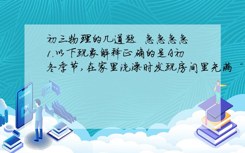 初三物理的几道题  急急急急1.以下现象解释正确的是A初冬季节,在家里洗澡时发现房间里充满“白气”,这些“白气”是水蒸气B把冰箱里的冻豆腐取出,冰化后,发现豆腐里有许多小孔,这是豆