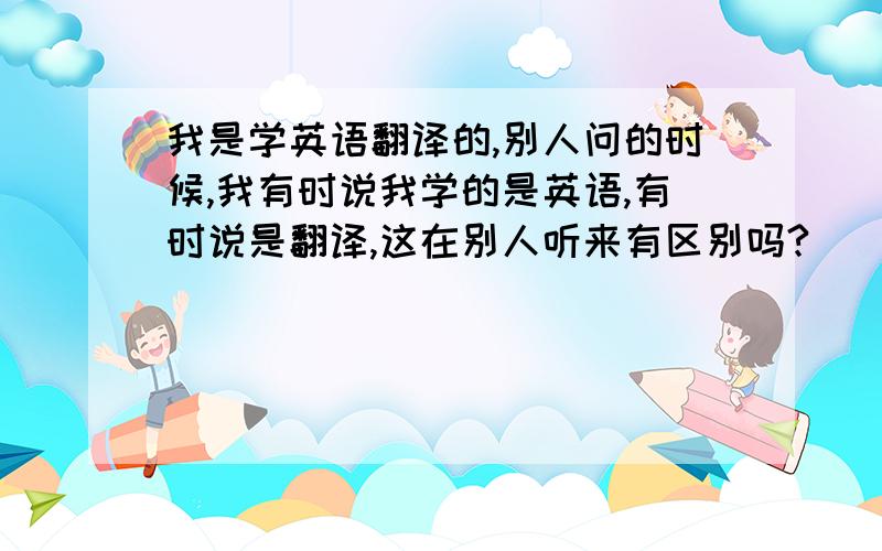 我是学英语翻译的,别人问的时候,我有时说我学的是英语,有时说是翻译,这在别人听来有区别吗?