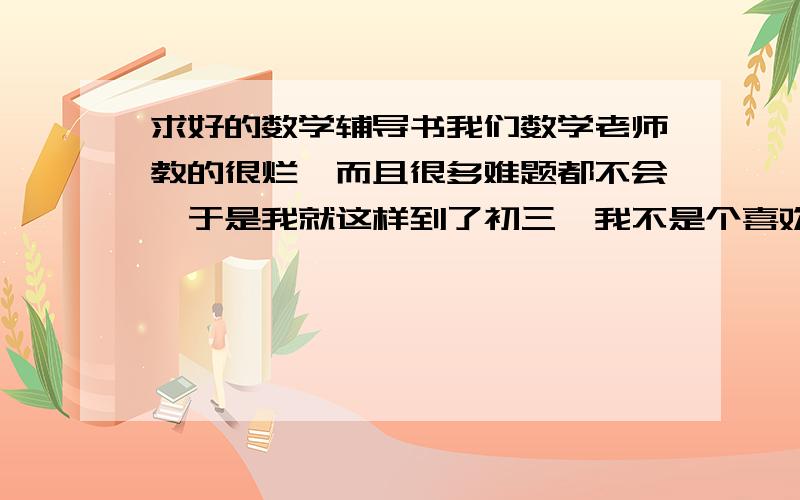 求好的数学辅导书我们数学老师教的很烂,而且很多难题都不会,于是我就这样到了初三,我不是个喜欢上进的人,但是到初三了,必须加把劲了,于是我想自学了,基础虽说不如其他班的牢固,但是