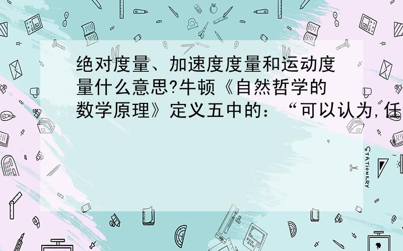 绝对度量、加速度度量和运动度量什么意思?牛顿《自然哲学的数学原理》定义五中的：“可以认为,任何一个向心力均有以下三种度量：绝对度量、加速度度量和运动度量”