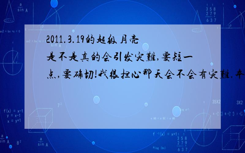 2011.3.19的超级月亮是不是真的会引发灾难,要短一点,要确切!我很担心那天会不会有灾难.本来我就很怕听到“地震”、“海啸”等字眼,更何况那天我还要去旅游!请告诉我一个十分确切并且十