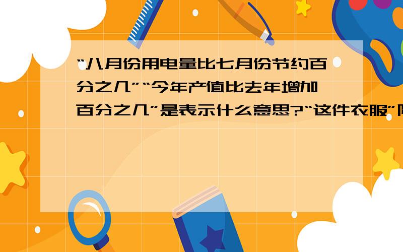 “八月份用电量比七月份节约百分之几”“今年产值比去年增加百分之几”是表示什么意思?“这件衣服”降价了百分之几“是表示什么意思?