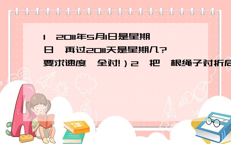 1、2011年5月1日是星期日,再过2011天是星期几?要求速度、全对!）2、把一根绳子对折后再对折,然后在其一个三等分处剪断,就成了___根绳子,其中最长的是最短的长度的___倍.（填空）3、7/8 可以