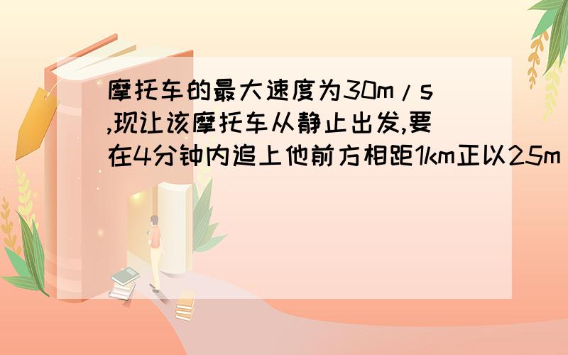 摩托车的最大速度为30m/s,现让该摩托车从静止出发,要在4分钟内追上他前方相距1km正以25m/s速度行驶的汽摩托车的最大速度为30m/s,现让该摩托车从静止出发,要在4分钟内追上他前方相距1千米,