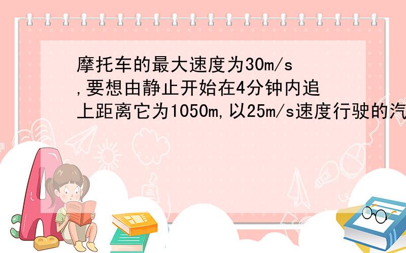 摩托车的最大速度为30m/s,要想由静止开始在4分钟内追上距离它为1050m,以25m/s速度行驶的汽车,必须以多大的速度行驶?摩托车追赶汽车的过程中,什么时刻两车距离最大?最大距离是多少?