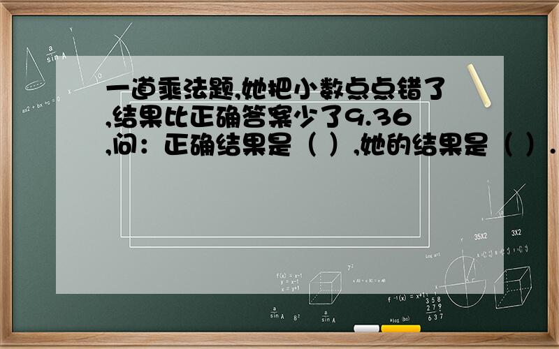 一道乘法题,她把小数点点错了,结果比正确答案少了9.36,问：正确结果是（ ）,她的结果是（ ）.