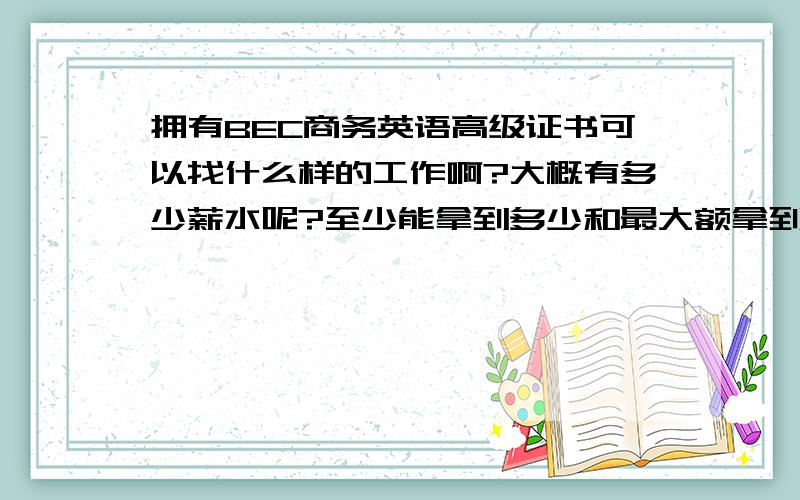 拥有BEC商务英语高级证书可以找什么样的工作啊?大概有多少薪水呢?至少能拿到多少和最大额拿到多少,虽然这个问题很广,不过还望有经验的朋友不吝指教!我是在浙江永康哦，这经济膨胀很