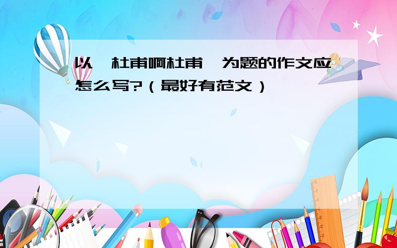 以《杜甫啊杜甫》为题的作文应怎么写?（最好有范文）