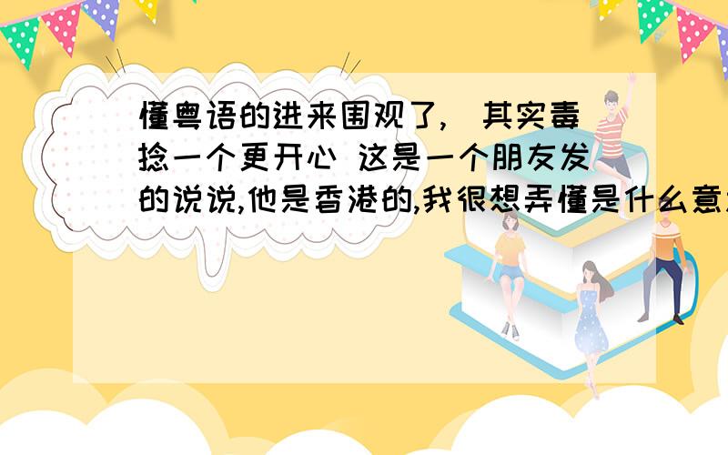 懂粤语的进来围观了,（其实毒捻一个更开心 这是一个朋友发的说说,他是香港的,我很想弄懂是什么意思,大概的也行,分有点少但是谢谢了