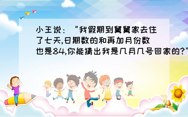 小王说：“我假期到舅舅家去住了七天,日期数的和再加月份数也是84,你能猜出我是几月几号回家的?”用一元一次方程解答.