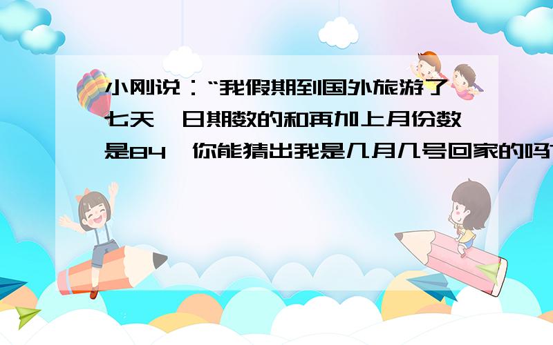 小刚说：“我假期到国外旅游了七天,日期数的和再加上月份数是84,你能猜出我是几月几号回家的吗?列方程写清步骤,急用啊!