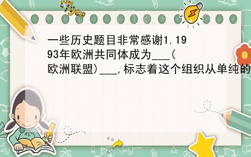 一些历史题目非常感谢1.1993年欧洲共同体成为___(欧洲联盟)___,标志着这个组织从单纯的经济实体向______发展.此后,这个组织扩充和完善了______,发行___(欧元)___,建立______,进而推行______政策和___