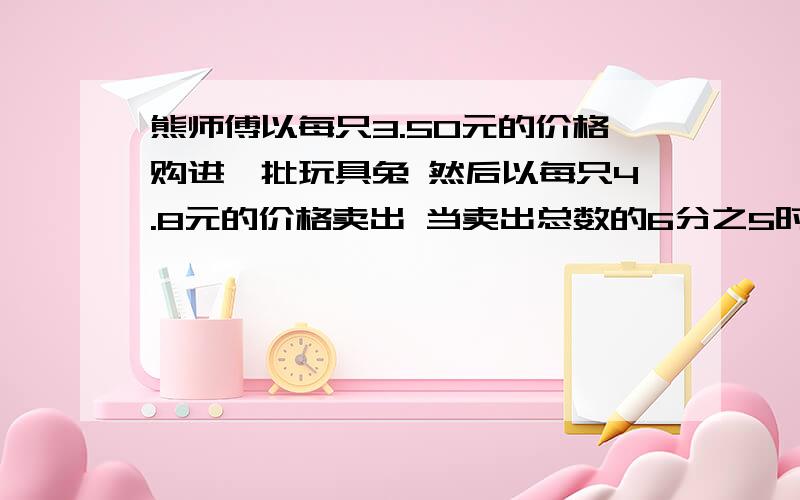 熊师傅以每只3.50元的价格购进一批玩具兔 然后以每只4.8元的价格卖出 当卖出总数的6分之5时 不但收回成本还赚了30元 一共购进多少玩具兔 用方程解