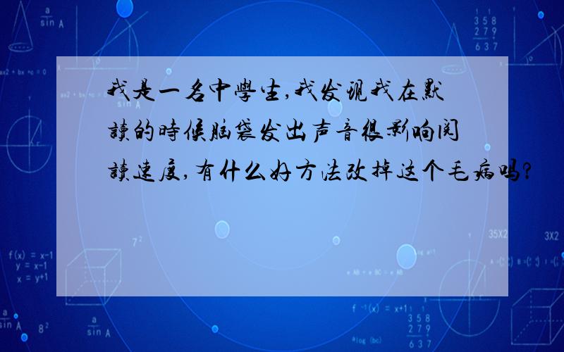 我是一名中学生,我发现我在默读的时候脑袋发出声音很影响阅读速度,有什么好方法改掉这个毛病吗?