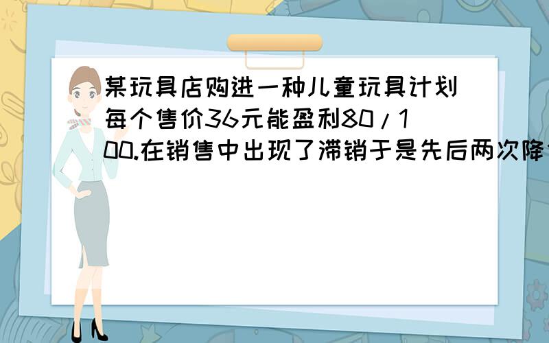 某玩具店购进一种儿童玩具计划每个售价36元能盈利80/100.在销售中出现了滞销于是先后两次降价售价为25元（1）求这种玩具的进价（2）求平均每次降价的百分率（精确到百分之0.1）