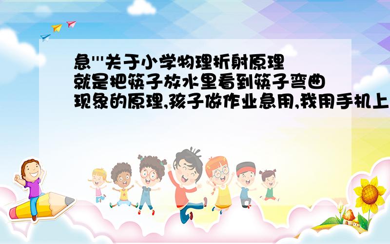 急'''关于小学物理折射原理就是把筷子放水里看到筷子弯曲现象的原理,孩子做作业急用,我用手机上网查不到,所以麻烦各位了