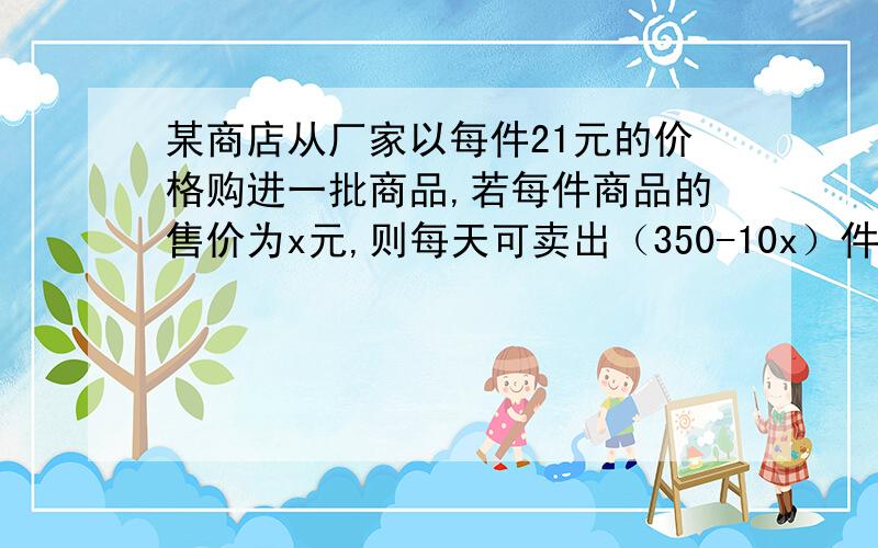 某商店从厂家以每件21元的价格购进一批商品,若每件商品的售价为x元,则每天可卖出（350-10x）件,【接下面】但物价局限定每件商品加价不能超过进价的20%.商场要想每天赚400元,每件商品的售