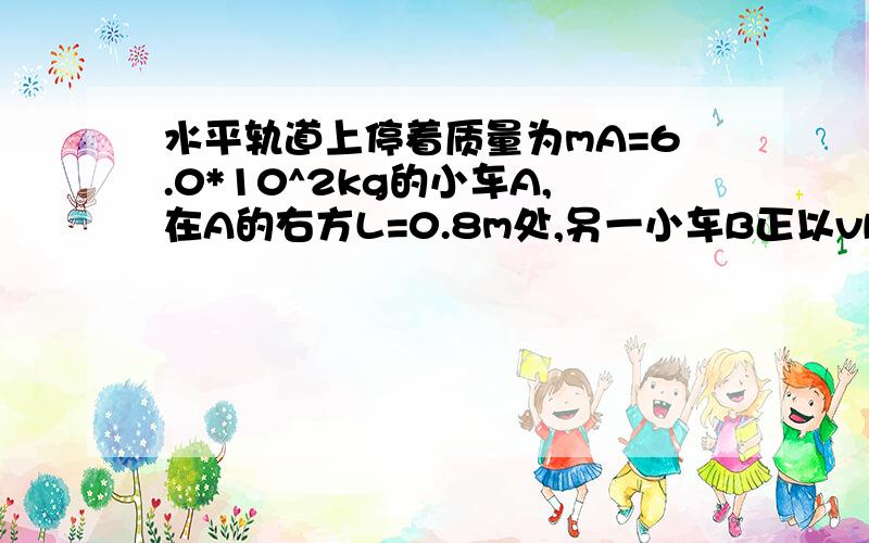 水平轨道上停着质量为mA=6.0*10^2kg的小车A,在A的右方L=0.8m处,另一小车B正以vB=4.0m/s的速度做匀速直线运动而远离A,为使A车在t=10s时追上B车,并恰好不相撞,立即给A车施加向右的水平推力,使小车做