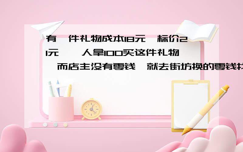 有一件礼物成本18元,标价21元,一人拿100买这件礼物,而店主没有零钱,就去街坊换的零钱找79元给年青人.