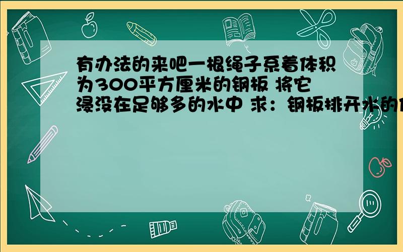 有办法的来吧一根绳子系着体积为300平方厘米的钢板 将它浸没在足够多的水中 求：钢板排开水的体积 钢板的重量 钢板受到的浮力 绳子的拉力 （已知钢板的密度7.9*10的3次方KG/立方米 ） 要