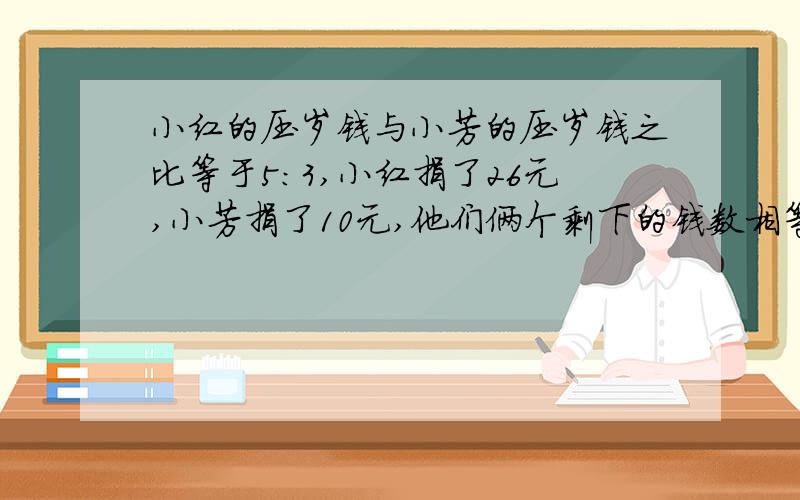 小红的压岁钱与小芳的压岁钱之比等于5：3,小红捐了26元,小芳捐了10元,他们俩个剩下的钱数相等,问小红捐了多少问小红有多少钱