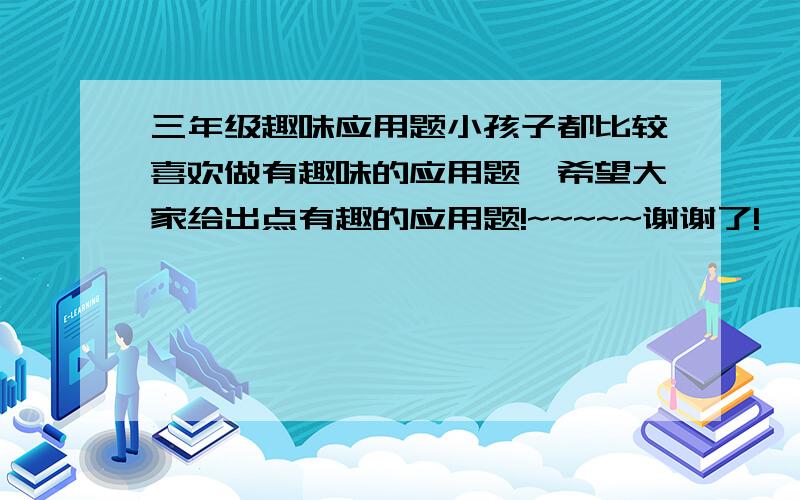 三年级趣味应用题小孩子都比较喜欢做有趣味的应用题,希望大家给出点有趣的应用题!~~~~~谢谢了!