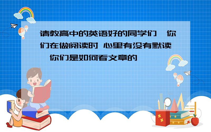 请教高中的英语好的同学们、你们在做阅读时 心里有没有默读、你们是如何看文章的