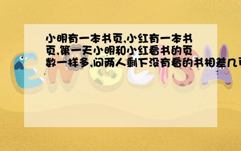 小明有一本书页,小红有一本书页,第一天小明和小红看书的页数一样多,问两人剩下没有看的书相差几页?小明有一本书580页,小红有一本书720页,第一天小明和小红看书的页数一样多,问两人剩下