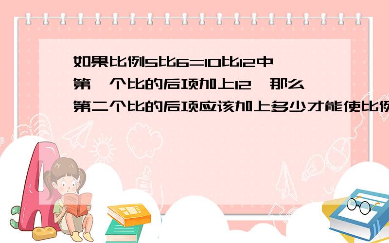 如果比例5比6=10比12中第一个比的后项加上12,那么第二个比的后项应该加上多少才能使比例仍然成立能不能快一些,7点之前,