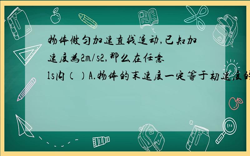 物体做匀加速直线运动,已知加速度为2m/s2,那么在任意ls内（）A．物体的末速度一定等于初速度的2倍B．物体的末速度一定比初速度大2m／sC．物体的初速度一定比前ls的末速度大2m／sD．物体的