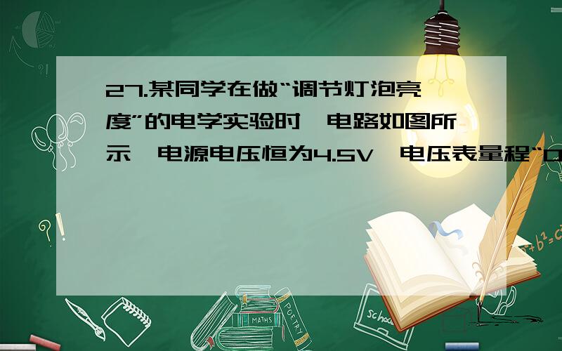 27.某同学在做“调节灯泡亮度”的电学实验时,电路如图所示,电源电压恒为4.5V,电压表量程“0～3V”,滑动变阻器规格“20Ω lA”,灯泡L标有“2.5V 1.25W”字样(忽略灯丝电阻变化),在不损坏电路元