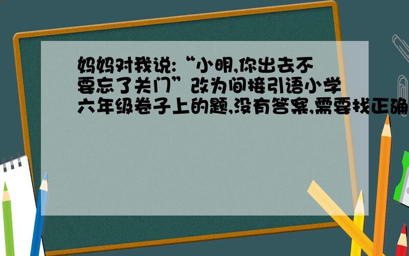 妈妈对我说:“小明,你出去不要忘了关门”改为间接引语小学六年级卷子上的题,没有答案,需要找正确答案