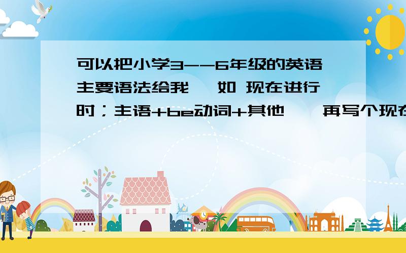 可以把小学3--6年级的英语主要语法给我 【如 现在进行时；主语+be动词+其他,【再写个现在进行时的句子】