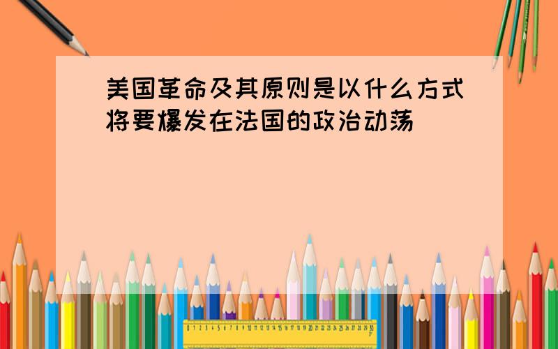 美国革命及其原则是以什么方式将要爆发在法国的政治动荡