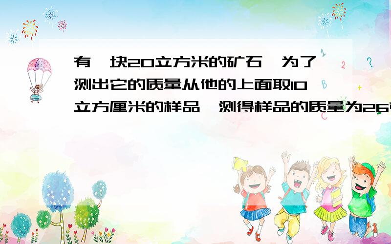 有一块20立方米的矿石,为了测出它的质量从他的上面取10立方厘米的样品,测得样品的质量为26克,根据以上数据,求出矿石的密度及矿石