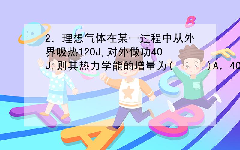 2．理想气体在某一过程中从外界吸热120J,对外做功40J,则其热力学能的增量为(      )A．40JB．80JC．120JD．160J3．在一次循环过程中,气体向低温热源放热170J,对外做功30J,则一次循环过程中气体从