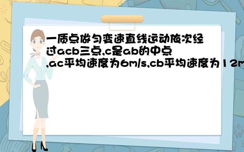 一质点做匀变速直线运动依次经过acb三点,c是ab的中点,ac平均速度为6m/s,cb平均速度为12m/s,求c瞬时速一质点做匀变速直线运动依次经过acb（注意是ACB啊）三点,其中c是ab的中点,ac平均速度为6m/s,c