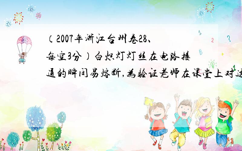 （2007年浙江台州卷28、每空3分）白炽灯灯丝在电路接通的瞬间易熔断,为验证老师在课堂上对这一现象的解释,小柯进行了以下活动：(1) 通常,温度的微小变化对电阻的影响可忽略不计.为测出