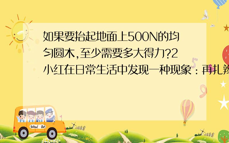 如果要抬起地面上500N的均匀圆木,至少需要多大得力?2小红在日常生活中发现一种现象：再扎辫子时,如果绳子缠绕圈数少了.辫子极易三开散开,系鞋带时,如果多缠绕几圈就不容易松开.请根据