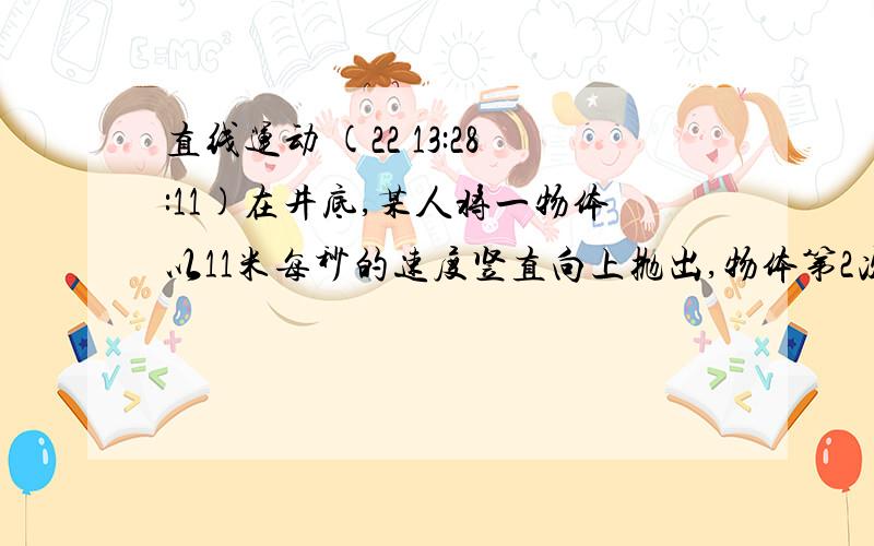 直线运动 (22 13:28:11)在井底,某人将一物体以11米每秒的速度竖直向上抛出,物体第2次经过井口时被站在井口的人接住.在被人接住前1秒内物体的位移是4米,位移方向向上,不计空气阻力,取g=10m/s^2