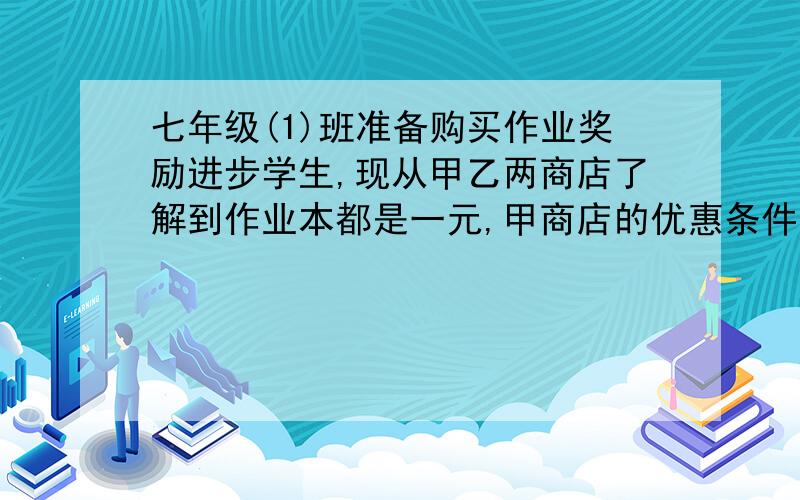 七年级(1)班准备购买作业奖励进步学生,现从甲乙两商店了解到作业本都是一元,甲商店的优惠条件 急七年级(1)班准备购买作业奖励进步学生,现从甲乙两商店了解到作业本都是一元,甲商店的