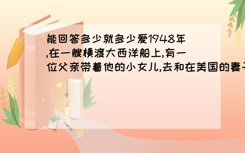 能回答多少就多少爱1948年,在一艘横渡大西洋船上,有一位父亲带着他的小女儿,去和在美国的妻子会合.一天早上,父亲正在舱里用腰刀削苹果,船却突然剧烈地摇晃起来,父亲不慎摔倒时,刀子扎