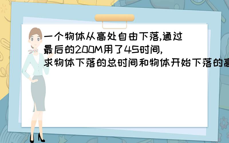 一个物体从高处自由下落,通过最后的200M用了4S时间,求物体下落的总时间和物体开始下落的高度因为这一块是自主学习,老师让我们自己看例题理解,还是不太懂,