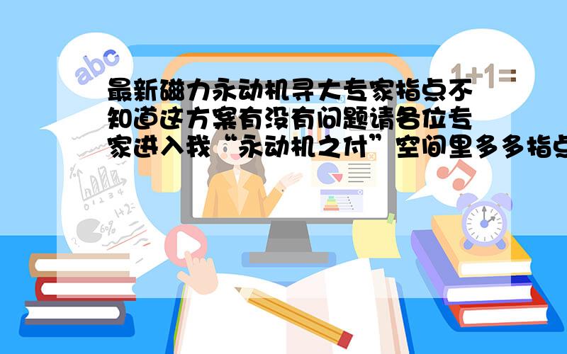 最新磁力永动机寻大专家指点不知道这方案有没有问题请各位专家进入我“永动机之付”空间里多多指点找找问题.空间里有附图详细说明.谢谢!