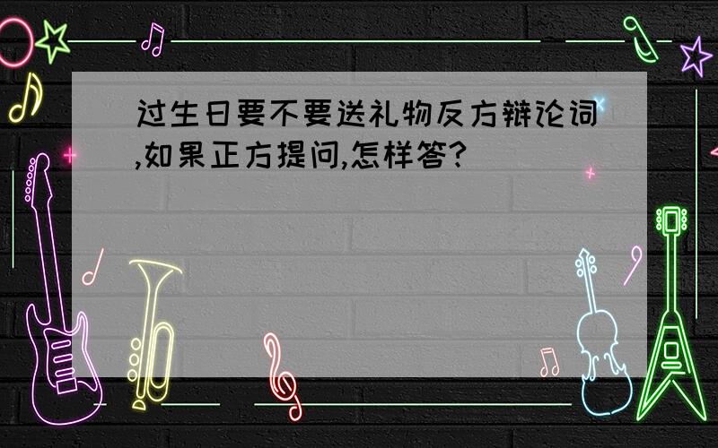 过生日要不要送礼物反方辩论词,如果正方提问,怎样答?